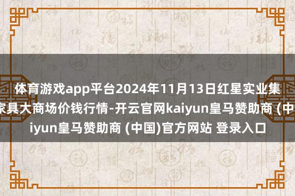 体育游戏app平台2024年11月13日红星实业集团有限公司红星农副家具大商场价钱行情-开云官网kaiyun皇马赞助商 (中国)官方网站 登录入口