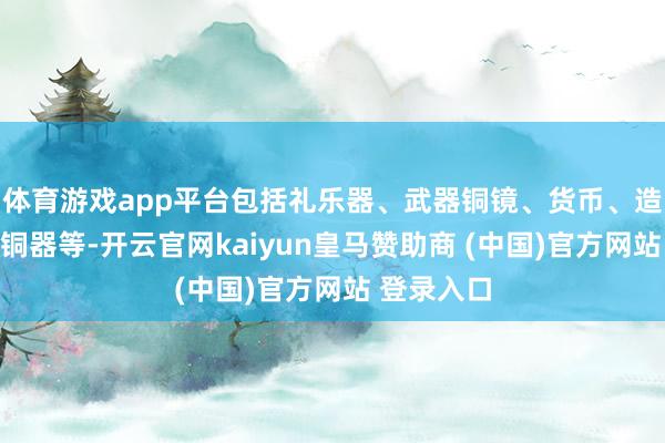 体育游戏app平台包括礼乐器、武器铜镜、货币、造像、仿古铜器等-开云官网kaiyun皇马赞助商 (中国)官方网站 登录入口