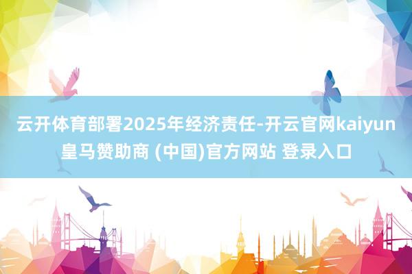 云开体育部署2025年经济责任-开云官网kaiyun皇马赞助商 (中国)官方网站 登录入口