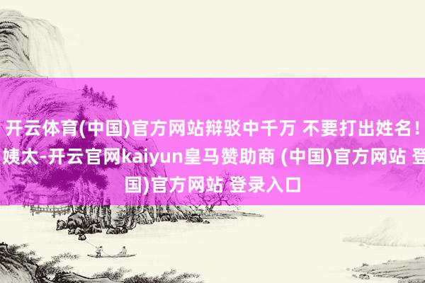 开云体育(中国)官方网站辩驳中千万 不要打出姓名！！！） 姨太-开云官网kaiyun皇马赞助商 (中国)官方网站 登录入口