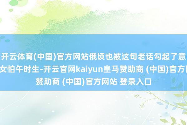 开云体育(中国)官方网站俄顷也被这句老话勾起了意思意思心：“女怕午时生-开云官网kaiyun皇马赞助商 (中国)官方网站 登录入口