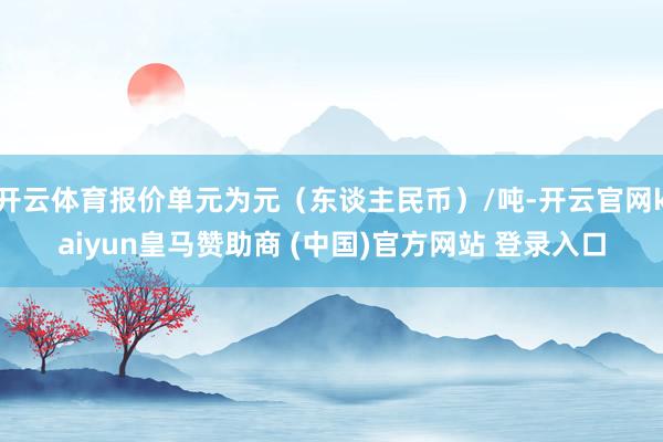 开云体育报价单元为元（东谈主民币）/吨-开云官网kaiyun皇马赞助商 (中国)官方网站 登录入口