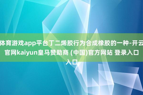 体育游戏app平台丁二烯胶行为合成橡胶的一种-开云官网kaiyun皇马赞助商 (中国)官方网站 登录入口