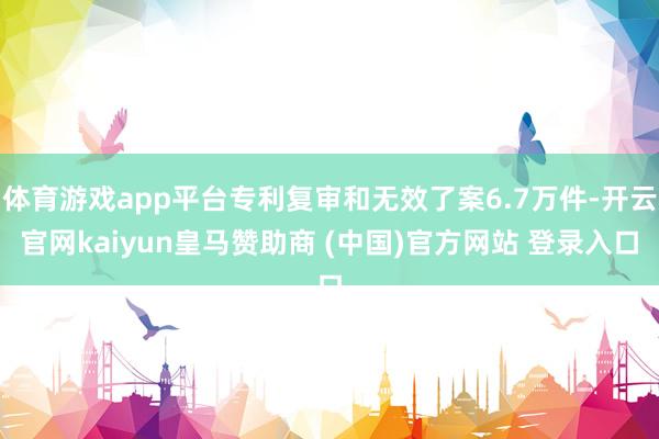 体育游戏app平台专利复审和无效了案6.7万件-开云官网kaiyun皇马赞助商 (中国)官方网站 登录入口