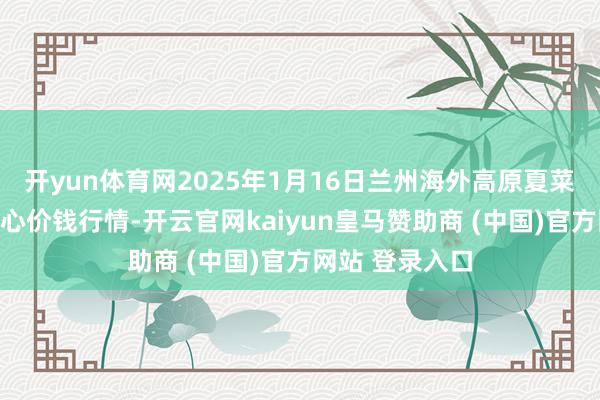 开yun体育网2025年1月16日兰州海外高原夏菜副食物采购中心价钱行情-开云官网kaiyun皇马赞助商 (中国)官方网站 登录入口