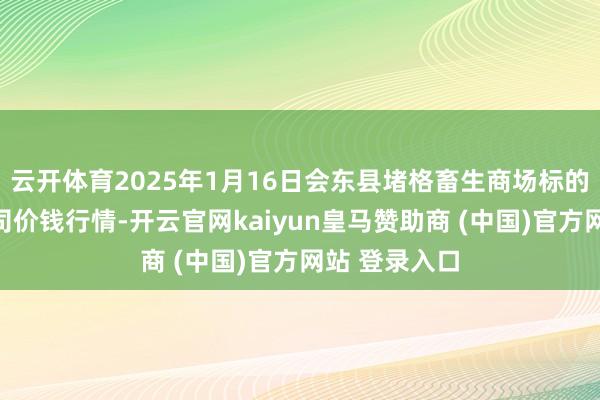 云开体育2025年1月16日会东县堵格畜生商场标的有限职守公司价钱行情-开云官网kaiyun皇马赞助商 (中国)官方网站 登录入口