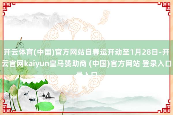 开云体育(中国)官方网站自春运开动至1月28日-开云官网kaiyun皇马赞助商 (中国)官方网站 登录入口